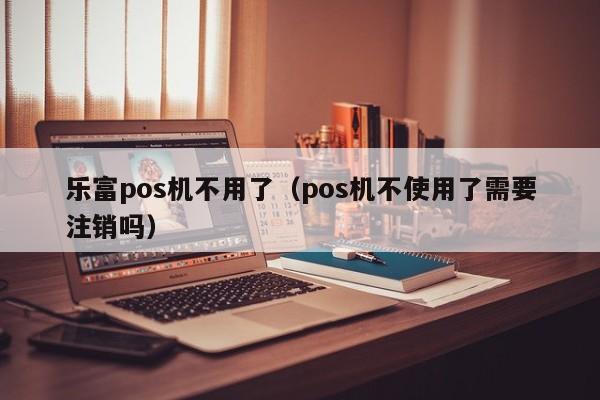 乐富pos机不用了（pos机不使用了需要注销吗）
