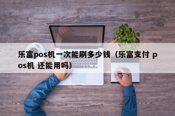 乐富pos机一次能刷多少钱（乐富支付 pos机 还能用吗）