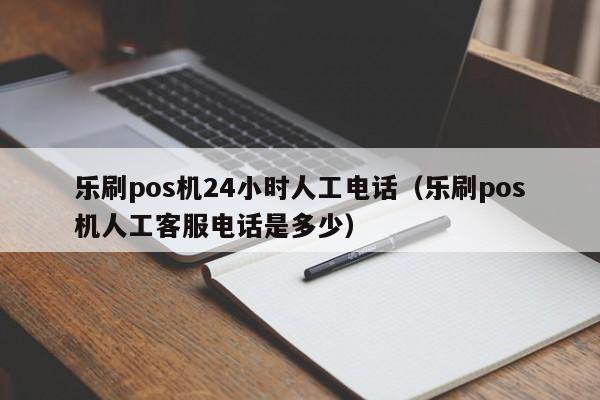 乐刷pos机24小时人工电话（乐刷pos机人工客服电话是多少）