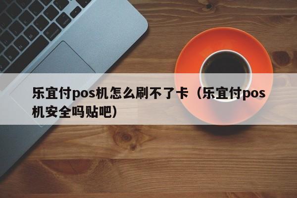 乐宜付pos机怎么刷不了卡（乐宜付pos机安全吗贴吧）