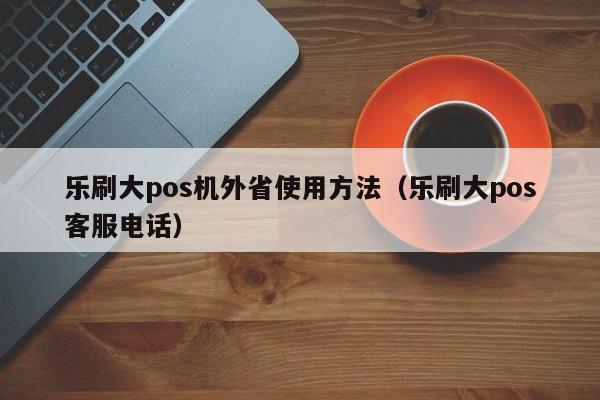 乐刷大pos机外省使用方法（乐刷大pos客服电话）