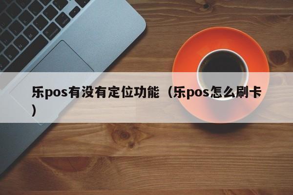 乐pos有没有定位功能（乐pos怎么刷卡）