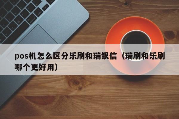 pos机怎么区分乐刷和瑞银信（瑞刷和乐刷哪个更好用）