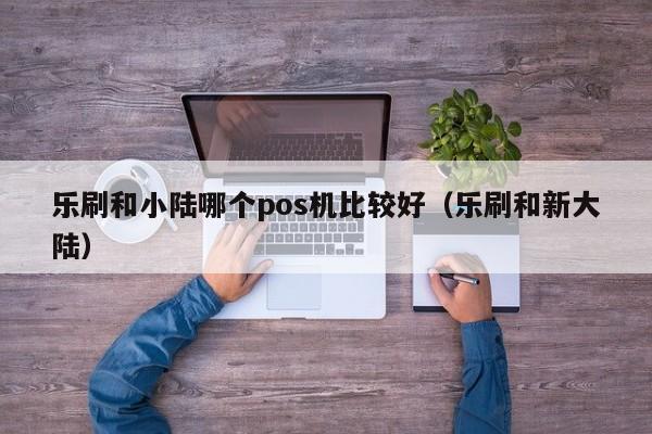 乐刷和小陆哪个pos机比较好（乐刷和新大陆）