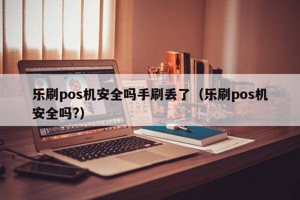 乐刷pos机安全吗手刷丢了（乐刷pos机安全吗?）