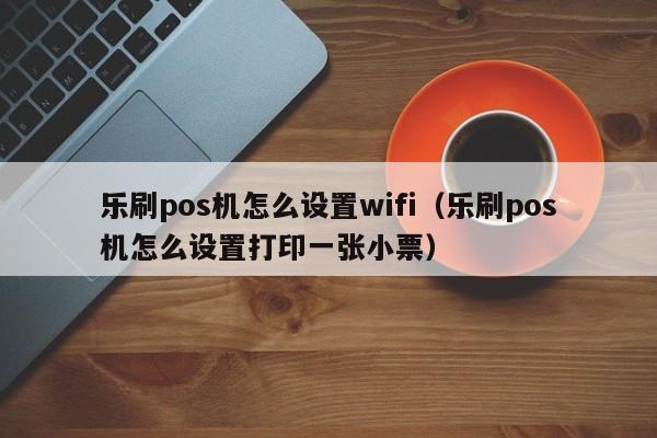 乐刷pos机怎么设置wifi（乐刷pos机怎么设置打印一张小票）