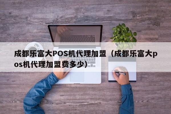 成都乐富大POS机代理加盟（成都乐富大pos机代理加盟费多少）