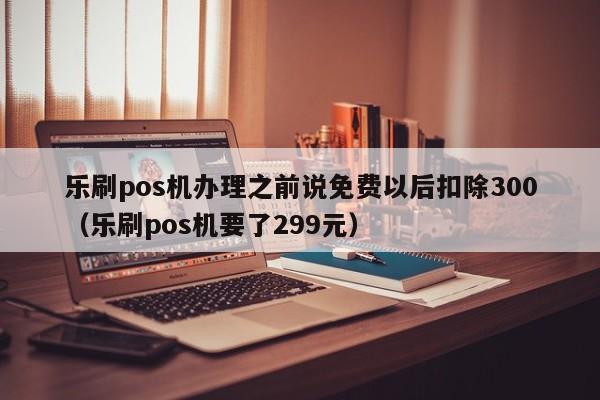 乐刷pos机办理之前说免费以后扣除300（乐刷pos机要了299元）