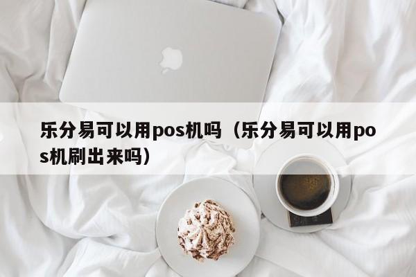 乐分易可以用pos机吗（乐分易可以用pos机刷出来吗）