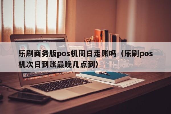 乐刷商务版pos机周日走账吗（乐刷pos机次日到账最晚几点到）