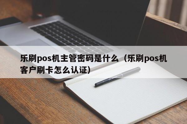 乐刷pos机主管密码是什么（乐刷pos机客户刷卡怎么认证）