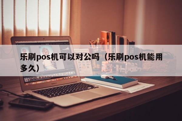 乐刷pos机可以对公吗（乐刷pos机能用多久）