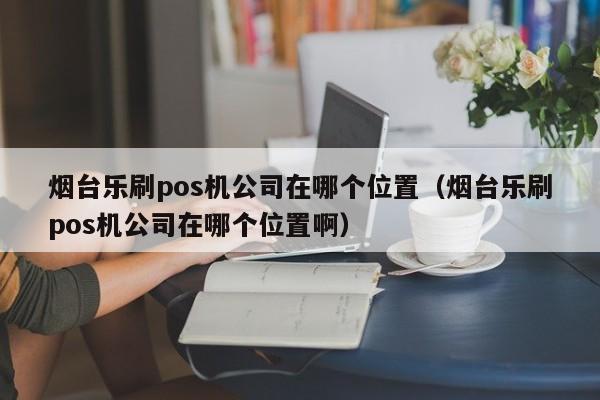 烟台乐刷pos机公司在哪个位置（烟台乐刷pos机公司在哪个位置啊）