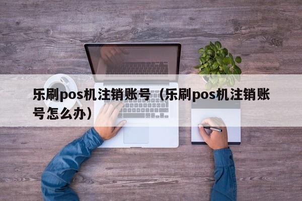 乐刷pos机注销账号（乐刷pos机注销账号怎么办）