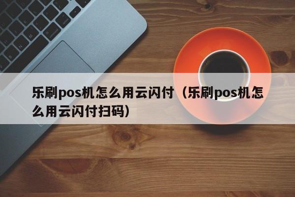 乐刷pos机怎么用云闪付（乐刷pos机怎么用云闪付扫码）