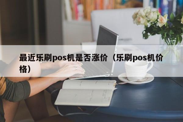 最近乐刷pos机是否涨价（乐刷pos机价格）
