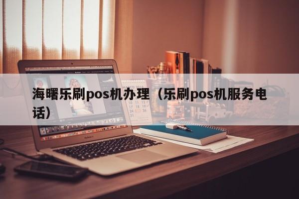 海曙乐刷pos机办理（乐刷pos机服务电话）