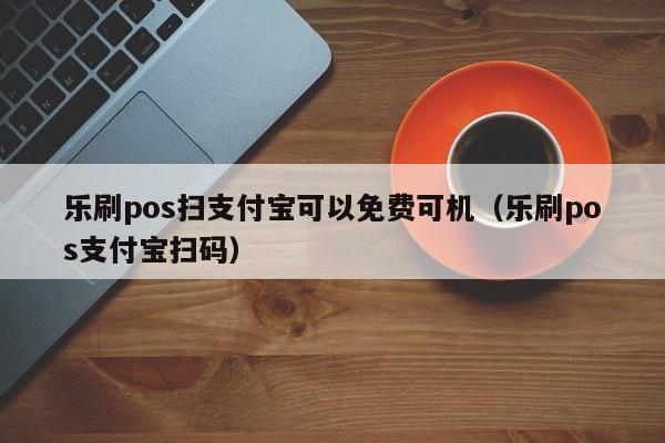 乐刷pos扫支付宝可以免费可机（乐刷pos支付宝扫码）