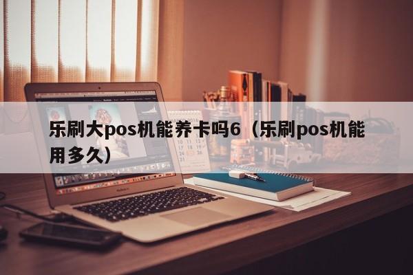 乐刷大pos机能养卡吗6（乐刷pos机能用多久）