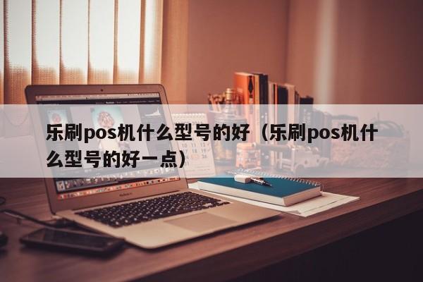 乐刷pos机什么型号的好（乐刷pos机什么型号的好一点）