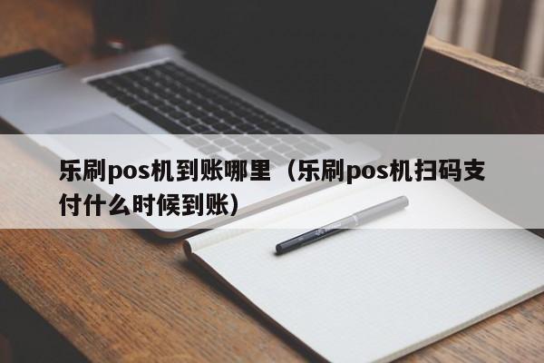 乐刷pos机到账哪里（乐刷pos机扫码支付什么时候到账）
