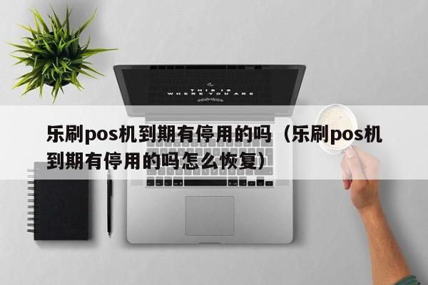 乐刷pos机到期有停用的吗（乐刷pos机到期有停用的吗怎么恢复）