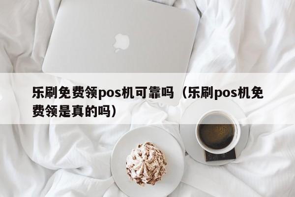 乐刷免费领pos机可靠吗（乐刷pos机免费领是真的吗）
