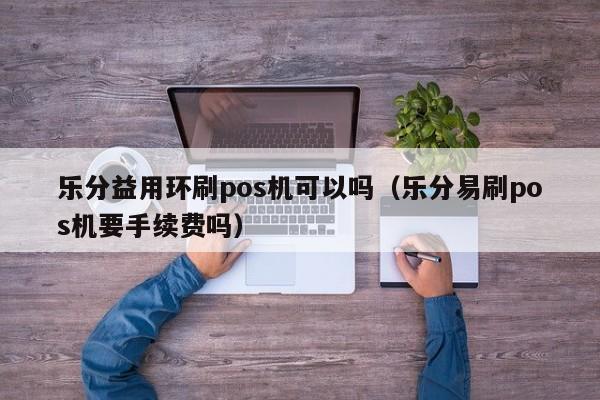 乐分益用环刷pos机可以吗（乐分易刷pos机要手续费吗）
