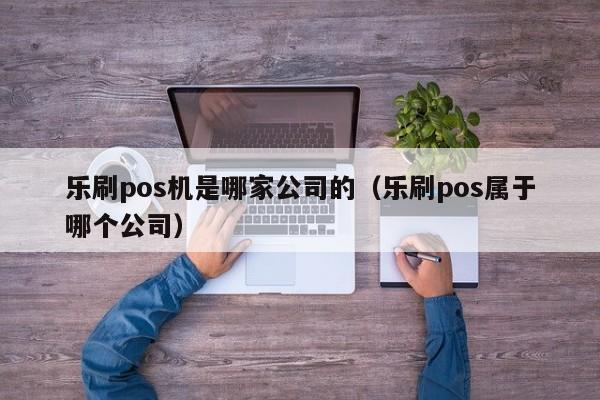 乐刷pos机是哪家公司的（乐刷pos属于哪个公司）