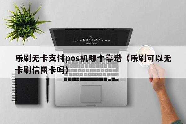 乐刷无卡支付pos机哪个靠谱（乐刷可以无卡刷信用卡吗）