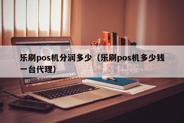 乐刷pos机分润多少（乐刷pos机多少钱一台代理）