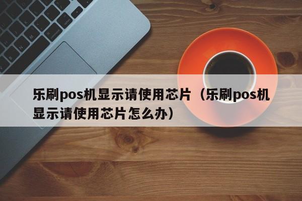 乐刷pos机显示请使用芯片（乐刷pos机显示请使用芯片怎么办）
