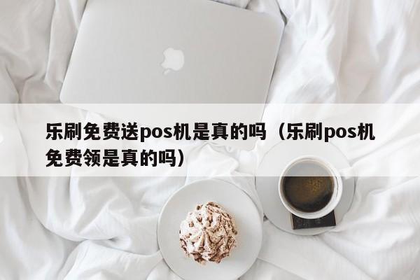 乐刷免费送pos机是真的吗（乐刷pos机免费领是真的吗）