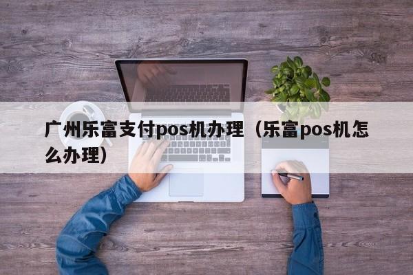 广州乐富支付pos机办理（乐富pos机怎么办理）