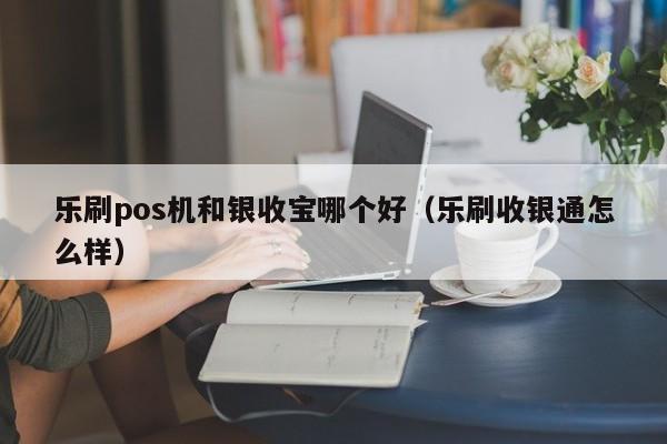 乐刷pos机和银收宝哪个好（乐刷收银通怎么样）