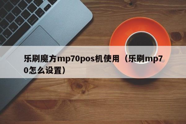 乐刷魔方mp70pos机使用（乐刷mp70怎么设置）