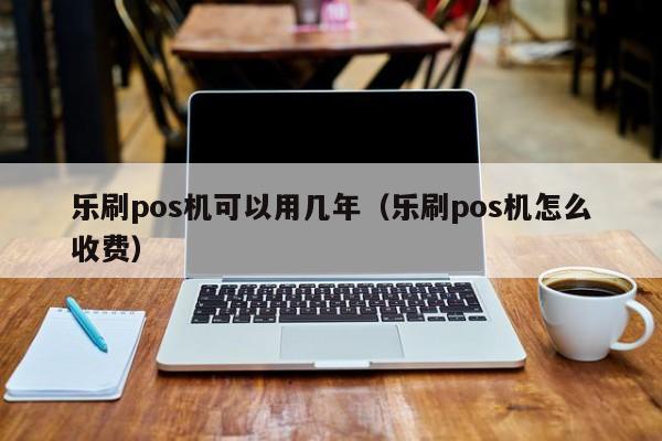乐刷pos机可以用几年（乐刷pos机怎么收费）