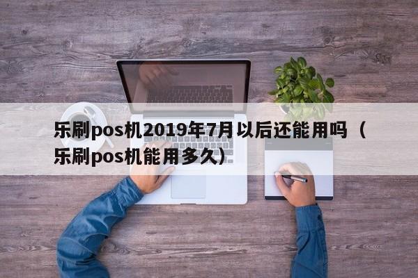 乐刷pos机2019年7月以后还能用吗（乐刷pos机能用多久）