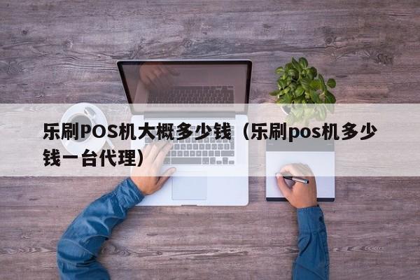 乐刷POS机大概多少钱（乐刷pos机多少钱一台代理）