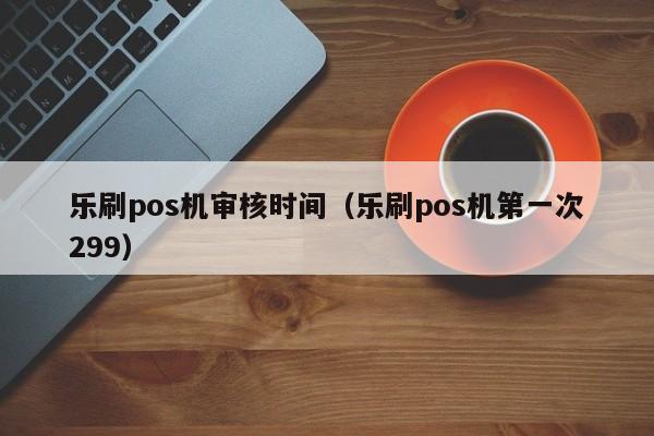 乐刷pos机审核时间（乐刷pos机第一次299）