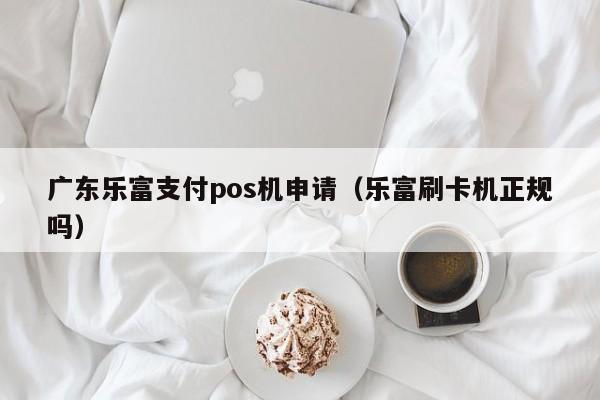 广东乐富支付pos机申请（乐富刷卡机正规吗）