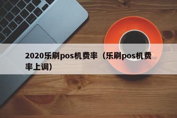2020乐刷pos机费率（乐刷pos机费率上调）