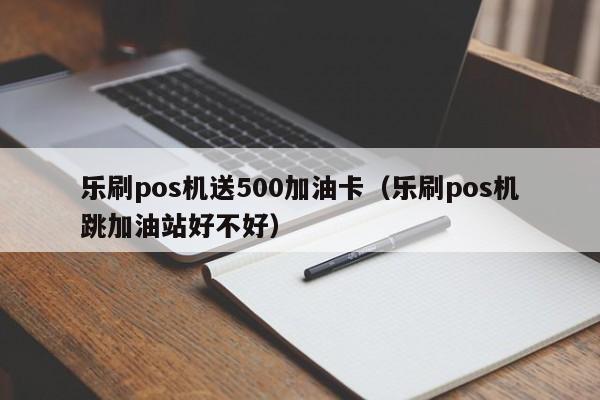 乐刷pos机送500加油卡（乐刷pos机跳加油站好不好）
