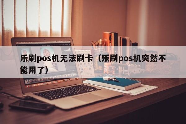 乐刷pos机无法刷卡（乐刷pos机突然不能用了）