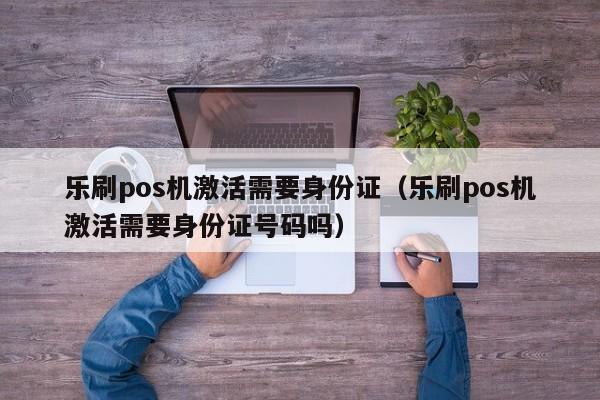 乐刷pos机激活需要身份证（乐刷pos机激活需要身份证号码吗）