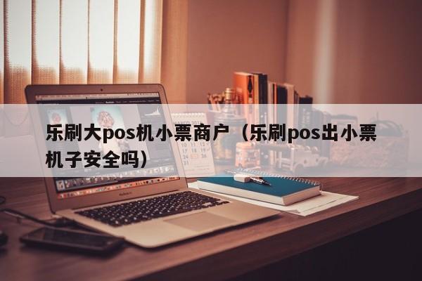 乐刷大pos机小票商户（乐刷pos出小票机子安全吗）