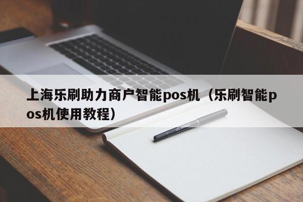 上海乐刷助力商户智能pos机（乐刷智能pos机使用教程）