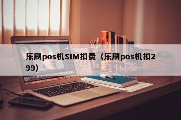 乐刷pos机SIM扣费（乐刷pos机扣299）