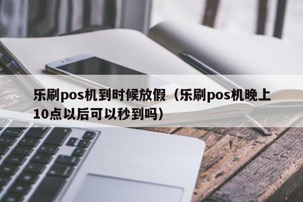 乐刷pos机到时候放假（乐刷pos机晚上10点以后可以秒到吗）