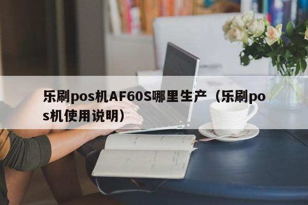 乐刷pos机AF60S哪里生产（乐刷pos机使用说明）
